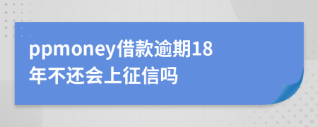 ppmoney借款逾期18年不还会上征信吗