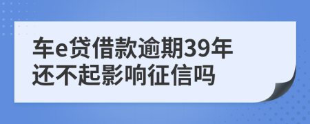 车e贷借款逾期39年还不起影响征信吗