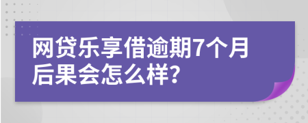 网贷乐享借逾期7个月后果会怎么样？