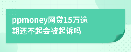 ppmoney网贷15万逾期还不起会被起诉吗