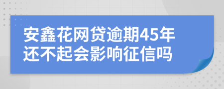 安鑫花网贷逾期45年还不起会影响征信吗