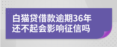 白猫贷借款逾期36年还不起会影响征信吗