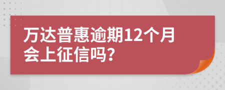 万达普惠逾期12个月会上征信吗？