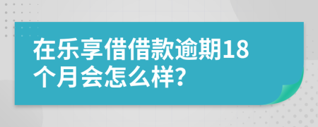 在乐享借借款逾期18个月会怎么样？