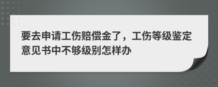 要去申请工伤赔偿金了，工伤等级鉴定意见书中不够级别怎样办