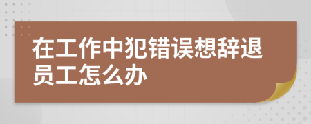 在工作中犯错误想辞退员工怎么办