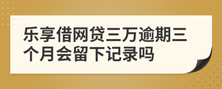 乐享借网贷三万逾期三个月会留下记录吗