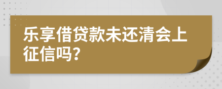 乐享借贷款未还清会上征信吗？