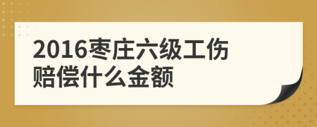 2016枣庄六级工伤赔偿什么金额