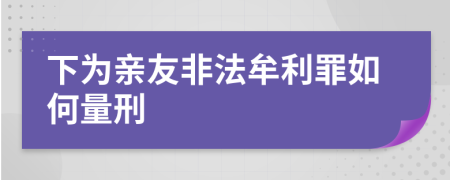 下为亲友非法牟利罪如何量刑