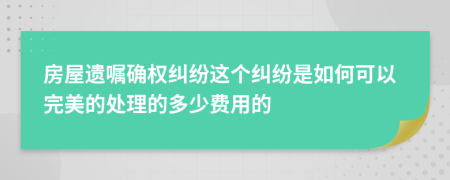 房屋遗嘱确权纠纷这个纠纷是如何可以完美的处理的多少费用的