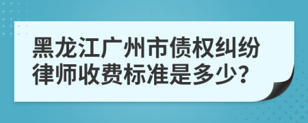黑龙江广州市债权纠纷律师收费标准是多少？