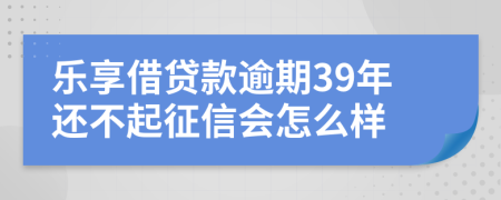 乐享借贷款逾期39年还不起征信会怎么样