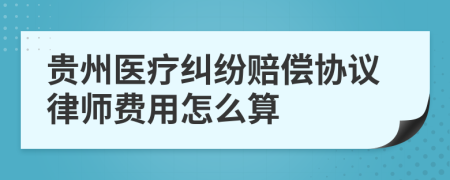 贵州医疗纠纷赔偿协议律师费用怎么算