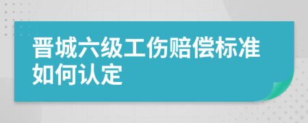 晋城六级工伤赔偿标准如何认定