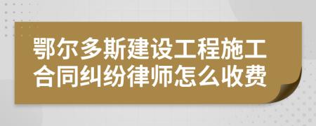 鄂尔多斯建设工程施工合同纠纷律师怎么收费