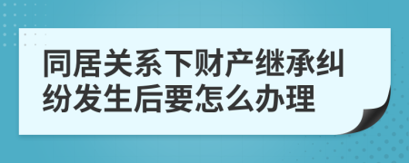 同居关系下财产继承纠纷发生后要怎么办理