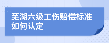 芜湖六级工伤赔偿标准如何认定