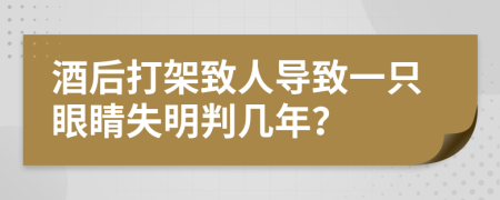 酒后打架致人导致一只眼睛失明判几年？