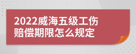 2022威海五级工伤赔偿期限怎么规定