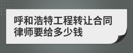 呼和浩特工程转让合同律师要给多少钱