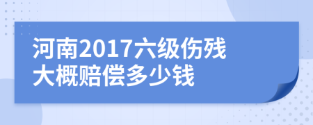 河南2017六级伤残大概赔偿多少钱