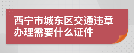 西宁市城东区交通违章办理需要什么证件