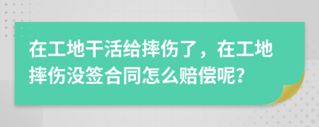 在工地干活给摔伤了，在工地摔伤没签合同怎么赔偿呢？