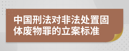 中国刑法对非法处置固体废物罪的立案标准