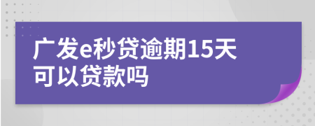 广发e秒贷逾期15天可以贷款吗