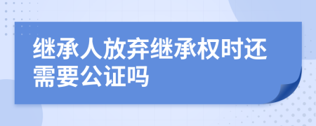 继承人放弃继承权时还需要公证吗