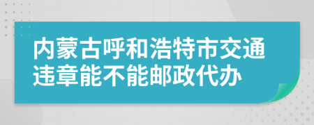 内蒙古呼和浩特市交通违章能不能邮政代办