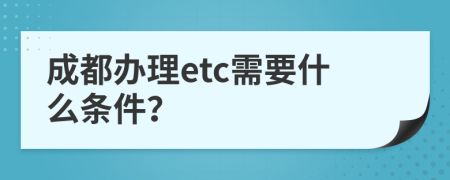 成都办理etc需要什么条件？