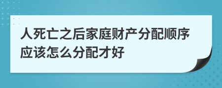 人死亡之后家庭财产分配顺序应该怎么分配才好