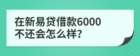 在新易贷借款6000不还会怎么样？