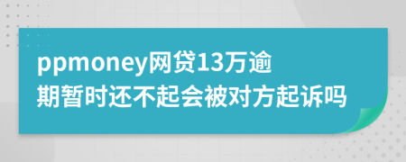 ppmoney网贷13万逾期暂时还不起会被对方起诉吗