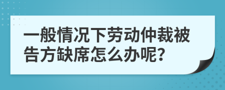 一般情况下劳动仲裁被告方缺席怎么办呢？