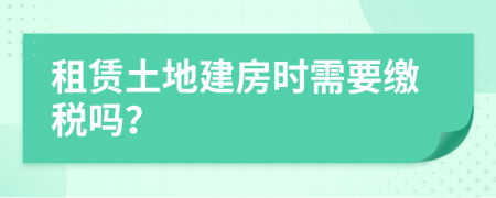 租赁土地建房时需要缴税吗？