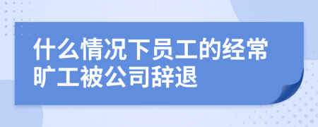 什么情况下员工的经常旷工被公司辞退