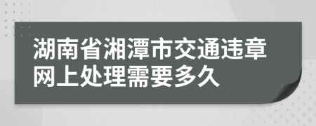 湖南省湘潭市交通违章网上处理需要多久