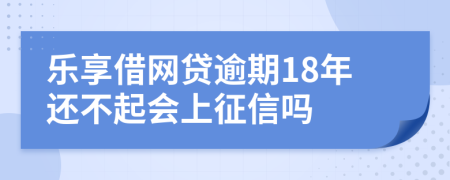 乐享借网贷逾期18年还不起会上征信吗