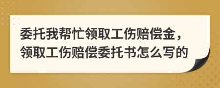 委托我帮忙领取工伤赔偿金，领取工伤赔偿委托书怎么写的