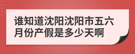 谁知道沈阳沈阳市五六月份产假是多少天啊