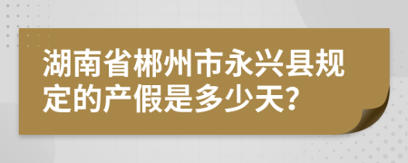湖南省郴州市永兴县规定的产假是多少天？