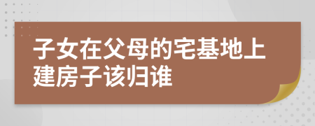 子女在父母的宅基地上建房子该归谁