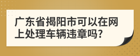 广东省揭阳市可以在网上处理车辆违章吗?
