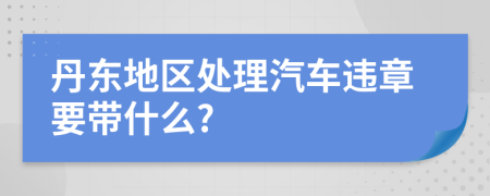 丹东地区处理汽车违章要带什么?