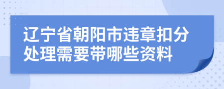 辽宁省朝阳市违章扣分处理需要带哪些资料