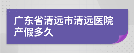 广东省清远市清远医院产假多久