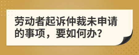 劳动者起诉仲裁未申请的事项，要如何办？